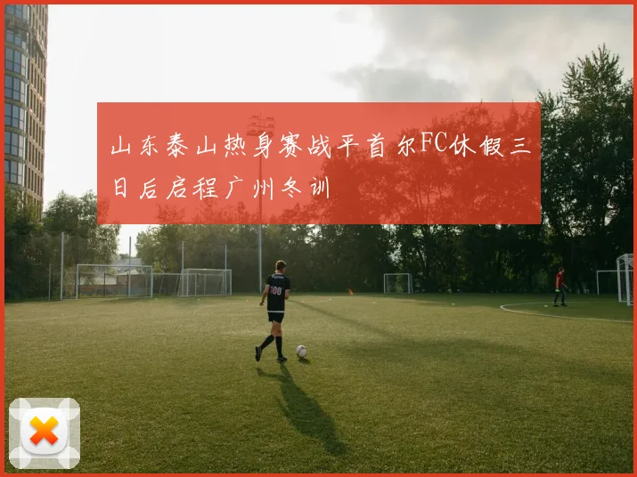 山东泰山热身赛战平首尔FC休假三日后启程广州冬训